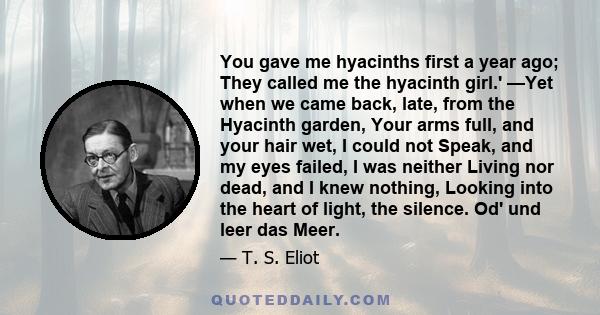 You gave me hyacinths first a year ago; They called me the hyacinth girl.' —Yet when we came back, late, from the Hyacinth garden, Your arms full, and your hair wet, I could not Speak, and my eyes failed, I was neither