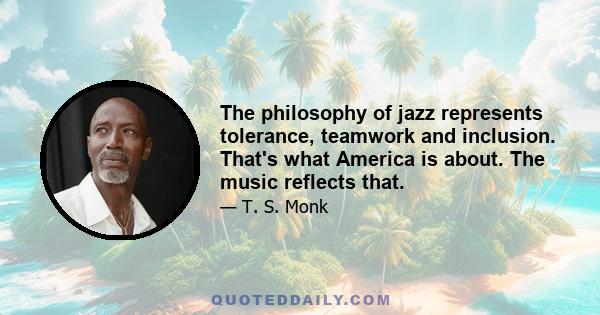 The philosophy of jazz represents tolerance, teamwork and inclusion. That's what America is about. The music reflects that.