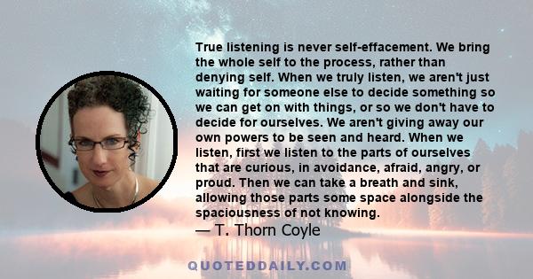 True listening is never self-effacement. We bring the whole self to the process, rather than denying self. When we truly listen, we aren't just waiting for someone else to decide something so we can get on with things,