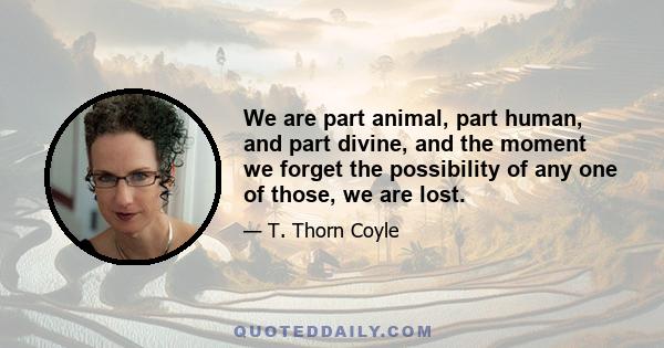 We are part animal, part human, and part divine, and the moment we forget the possibility of any one of those, we are lost.