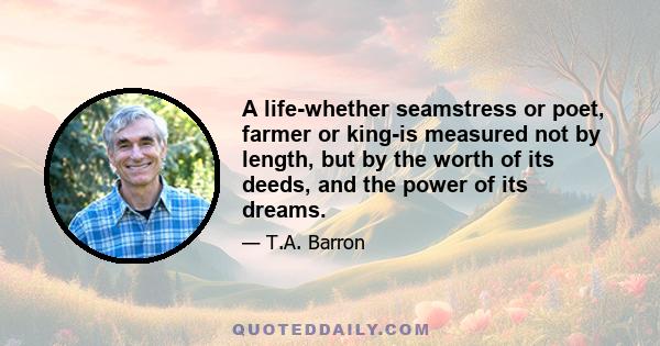 A life-whether seamstress or poet, farmer or king-is measured not by length, but by the worth of its deeds, and the power of its dreams.