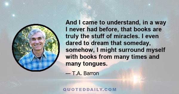 And I came to understand, in a way I never had before, that books are truly the stuff of miracles. I even dared to dream that someday, somehow, I might surround myself with books from many times and many tongues.