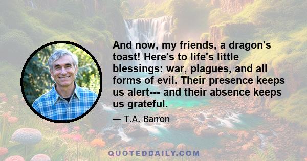 And now, my friends, a dragon's toast! Here's to life's little blessings: war, plagues, and all forms of evil. Their presence keeps us alert--- and their absence keeps us grateful.