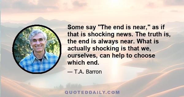 Some say The end is near, as if that is shocking news. The truth is, the end is always near. What is actually shocking is that we, ourselves, can help to choose which end.