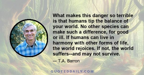 What makes this danger so terrible is that humans tip the balance of your world. No other species can make such a difference, for good or ill. If humans can live in harmony with other forms of life, the world rejoices.