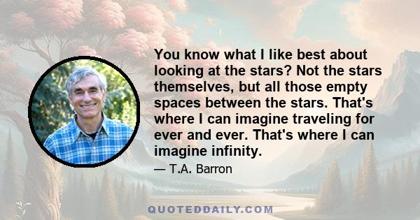 You know what I like best about looking at the stars? Not the stars themselves, but all those empty spaces between the stars. That's where I can imagine traveling for ever and ever. That's where I can imagine infinity.