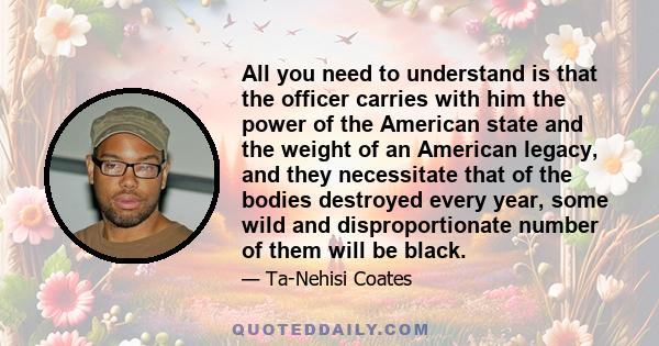 All you need to understand is that the officer carries with him the power of the American state and the weight of an American legacy, and they necessitate that of the bodies destroyed every year, some wild and