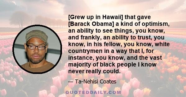 [Grew up in Hawaii] that gave [Barack Obama] a kind of optimism, an ability to see things, you know, and frankly, an ability to trust, you know, in his fellow, you know, white countrymen in a way that I, for instance,