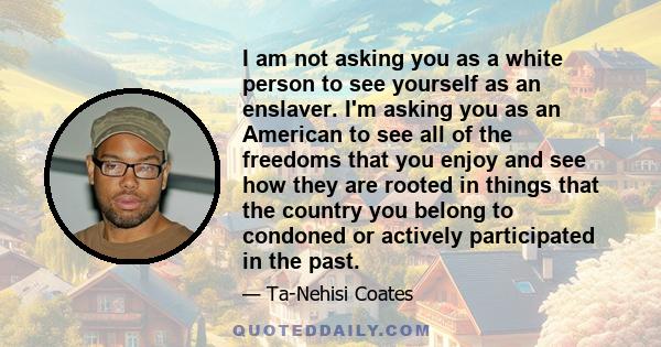 I am not asking you as a white person to see yourself as an enslaver. I'm asking you as an American to see all of the freedoms that you enjoy and see how they are rooted in things that the country you belong to condoned 