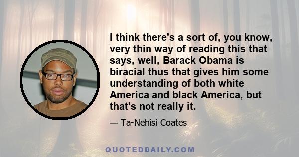 I think there's a sort of, you know, very thin way of reading this that says, well, Barack Obama is biracial thus that gives him some understanding of both white America and black America, but that's not really it.