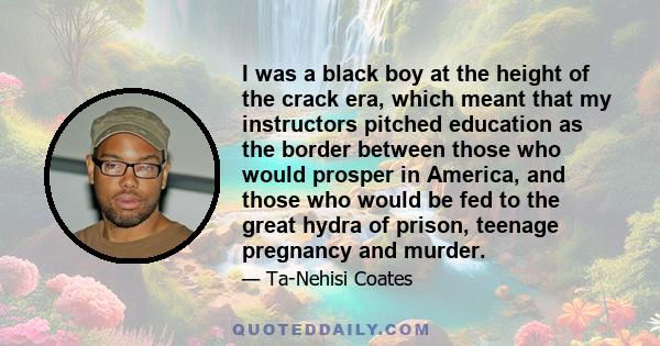 I was a black boy at the height of the crack era, which meant that my instructors pitched education as the border between those who would prosper in America, and those who would be fed to the great hydra of prison,