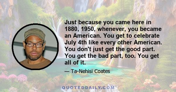 Just because you came here in 1880, 1950, whenever, you became an American. You get to celebrate July 4th like every other American. You don't just get the good part. You get the bad part, too. You get all of it.