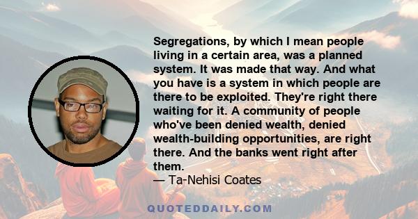 Segregations, by which I mean people living in a certain area, was a planned system. It was made that way. And what you have is a system in which people are there to be exploited. They're right there waiting for it. A