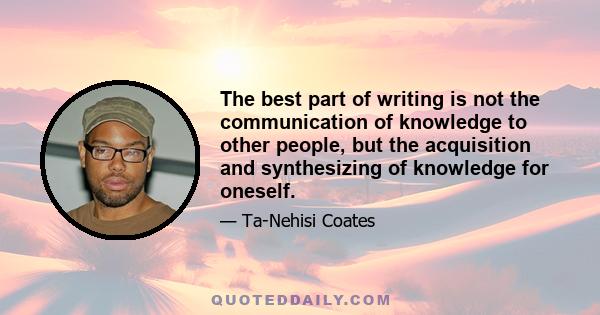 The best part of writing is not the communication of knowledge to other people, but the acquisition and synthesizing of knowledge for oneself.