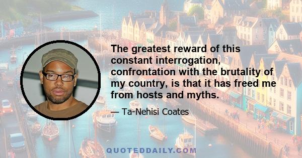 The greatest reward of this constant interrogation, confrontation with the brutality of my country, is that it has freed me from hosts and myths.