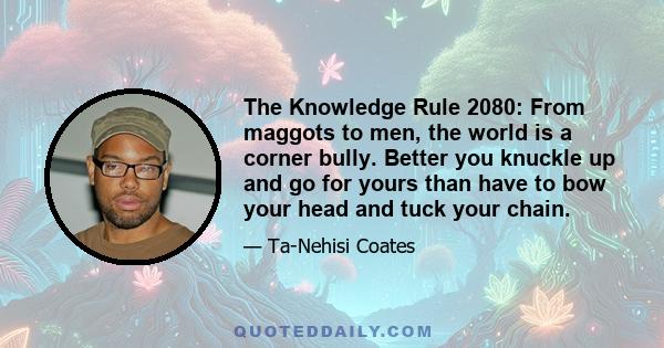 The Knowledge Rule 2080: From maggots to men, the world is a corner bully. Better you knuckle up and go for yours than have to bow your head and tuck your chain.