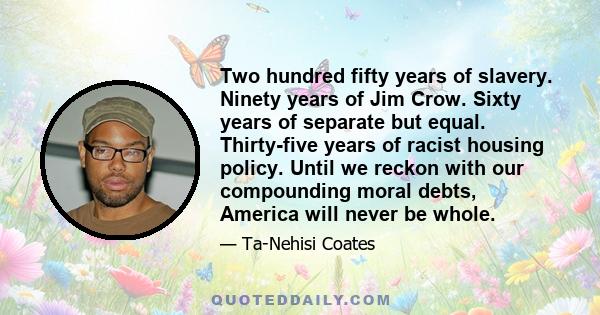 Two hundred fifty years of slavery. Ninety years of Jim Crow. Sixty years of separate but equal. Thirty-five years of racist housing policy. Until we reckon with our compounding moral debts, America will never be whole.