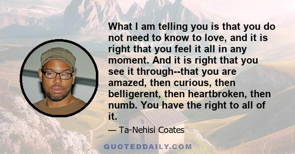 What I am telling you is that you do not need to know to love, and it is right that you feel it all in any moment. And it is right that you see it through--that you are amazed, then curious, then belligerent, then