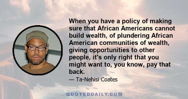 When you have a policy of making sure that African Americans cannot build wealth, of plundering African American communities of wealth, giving opportunities to other people, it's only right that you might want to, you