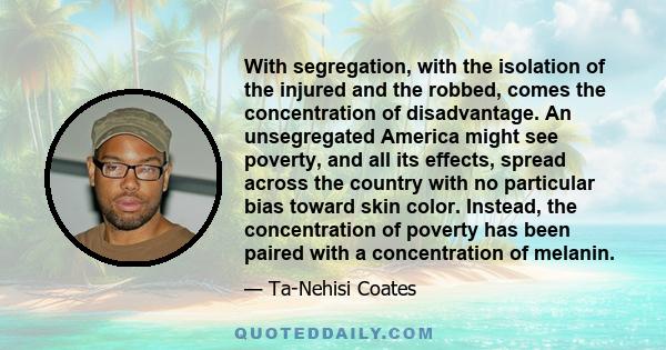 With segregation, with the isolation of the injured and the robbed, comes the concentration of disadvantage. An unsegregated America might see poverty, and all its effects, spread across the country with no particular