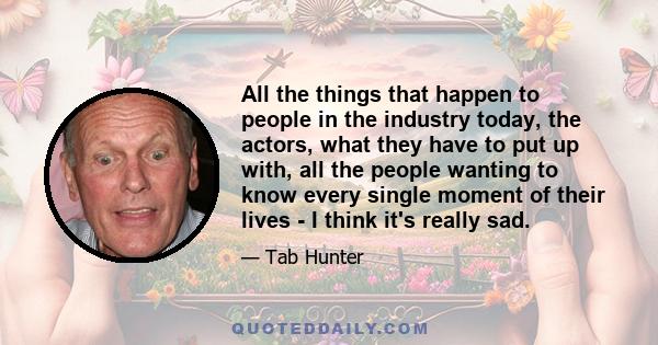 All the things that happen to people in the industry today, the actors, what they have to put up with, all the people wanting to know every single moment of their lives - I think it's really sad.