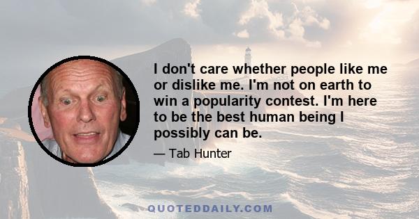 I don't care whether people like me or dislike me. I'm not on earth to win a popularity contest. I'm here to be the best human being I possibly can be.