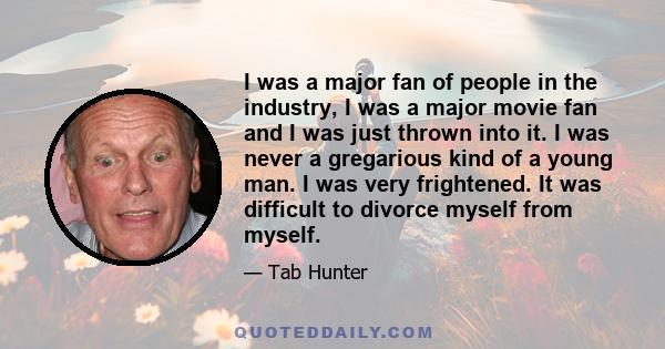 I was a major fan of people in the industry, I was a major movie fan and I was just thrown into it. I was never a gregarious kind of a young man. I was very frightened. It was difficult to divorce myself from myself.