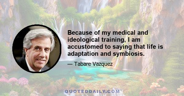 Because of my medical and ideological training, I am accustomed to saying that life is adaptation and symbiosis.