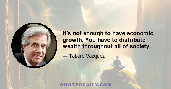 It's not enough to have economic growth. You have to distribute wealth throughout all of society.