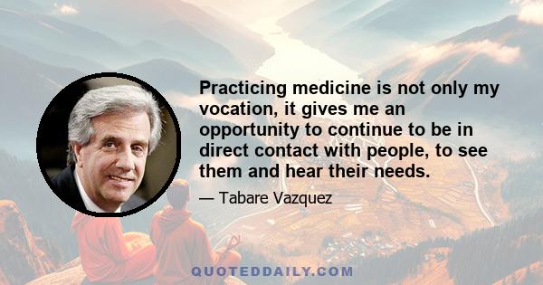 Practicing medicine is not only my vocation, it gives me an opportunity to continue to be in direct contact with people, to see them and hear their needs.