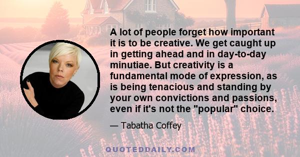 A lot of people forget how important it is to be creative. We get caught up in getting ahead and in day-to-day minutiae. But creativity is a fundamental mode of expression, as is being tenacious and standing by your own 