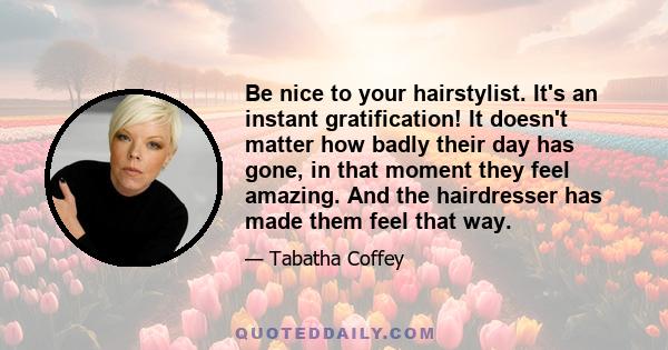 Be nice to your hairstylist. It's an instant gratification! It doesn't matter how badly their day has gone, in that moment they feel amazing. And the hairdresser has made them feel that way.