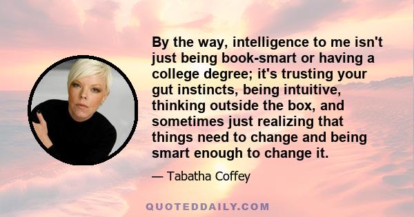 By the way, intelligence to me isn't just being book-smart or having a college degree; it's trusting your gut instincts, being intuitive, thinking outside the box, and sometimes just realizing that things need to change 