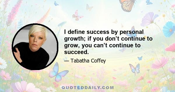 I define success by personal growth; if you don’t continue to grow, you can’t continue to succeed.