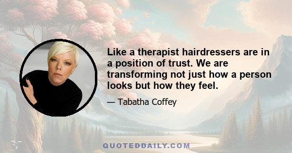 Like a therapist hairdressers are in a position of trust. We are transforming not just how a person looks but how they feel.