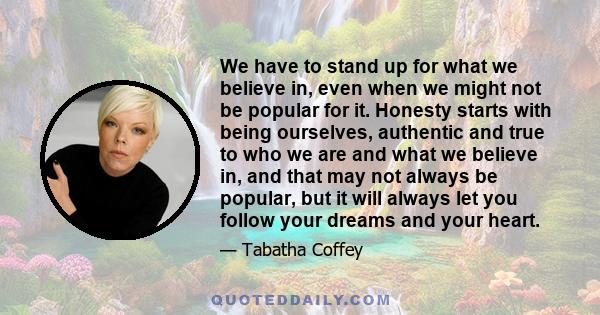 We have to stand up for what we believe in, even when we might not be popular for it. Honesty starts with being ourselves, authentic and true to who we are and what we believe in, and that may not always be popular, but 