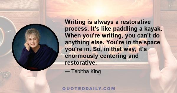 Writing is always a restorative process. It's like paddling a kayak. When you're writing, you can't do anything else. You're in the space you're in. So, in that way, it's enormously centering and restorative.