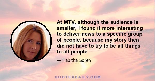 At MTV, although the audience is smaller, I found it more interesting to deliver news to a specific group of people, because my story then did not have to try to be all things to all people.