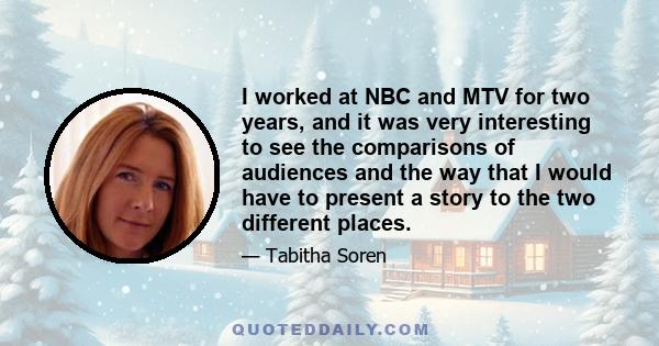 I worked at NBC and MTV for two years, and it was very interesting to see the comparisons of audiences and the way that I would have to present a story to the two different places.