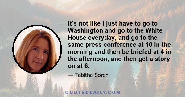 It's not like I just have to go to Washington and go to the White House everyday, and go to the same press conference at 10 in the morning and then be briefed at 4 in the afternoon, and then get a story on at 6.