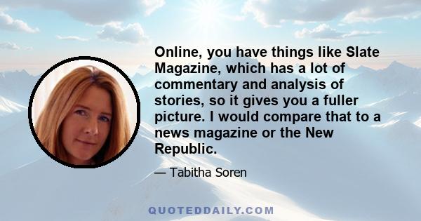 Online, you have things like Slate Magazine, which has a lot of commentary and analysis of stories, so it gives you a fuller picture. I would compare that to a news magazine or the New Republic.