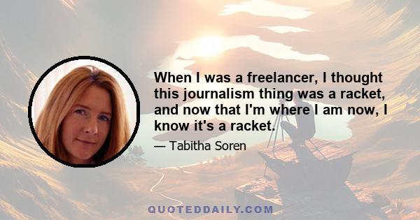 When I was a freelancer, I thought this journalism thing was a racket, and now that I'm where I am now, I know it's a racket.