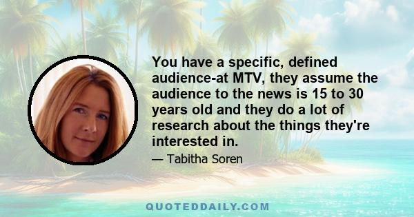 You have a specific, defined audience-at MTV, they assume the audience to the news is 15 to 30 years old and they do a lot of research about the things they're interested in.