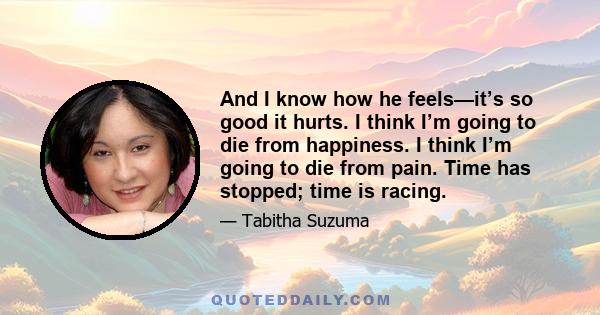 And I know how he feels—it’s so good it hurts. I think I’m going to die from happiness. I think I’m going to die from pain. Time has stopped; time is racing.