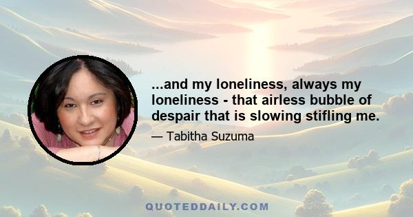 ...and my loneliness, always my loneliness - that airless bubble of despair that is slowing stifling me.