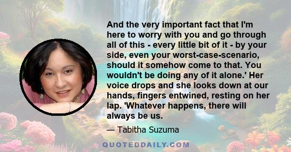 And the very important fact that I'm here to worry with you and go through all of this - every little bit of it - by your side, even your worst-case-scenario, should it somehow come to that. You wouldn't be doing any of 