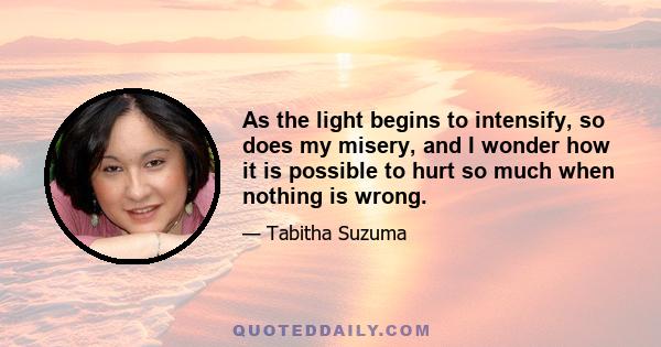 As the light begins to intensify, so does my misery, and I wonder how it is possible to hurt so much when nothing is wrong.