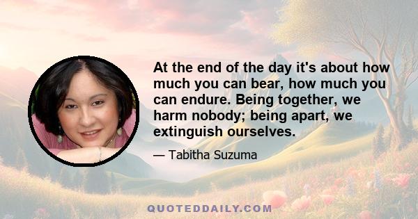 At the end of the day it's about how much you can bear, how much you can endure. Being together, we harm nobody; being apart, we extinguish ourselves.