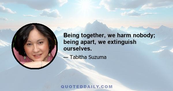 Being together, we harm nobody; being apart, we extinguish ourselves.