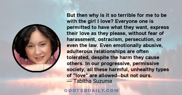 But then why is it so terrible for me to be with the girl I love? Everyone one is permitted to have what they want, express their love as they please, without fear of harassment, ostracism, persecution, or even the law. 